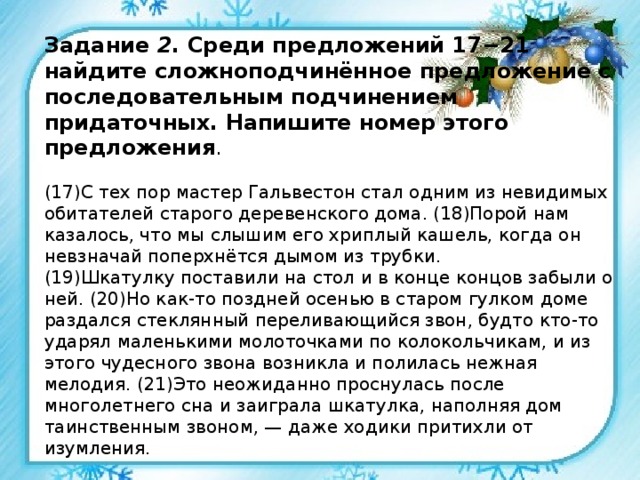 Задание 2 . Среди предложений 17−21 найдите сложноподчинённое предложение с последовательным подчинением придаточных. Напишите номер этого предложения .   (17)С тех пор мастер Гальвестон стал одним из невидимых обитателей старого деревенского дома. (18)Порой нам казалось, что мы слышим его хриплый кашель, когда он невзначай поперхнётся дымом из трубки.  (19)Шкатулку поставили на стол и в конце концов забыли о ней. (20)Но как-то поздней осенью в старом гулком доме раздался стеклянный переливающийся звон, будто кто-то ударял маленькими молоточками по колокольчикам, и из этого чудесного звона возникла и полилась нежная мелодия. (21)Это неожиданно проснулась после многолетнего сна и заиграла шкатулка, наполняя дом таинственным звоном, — даже ходики притихли от изумления. 