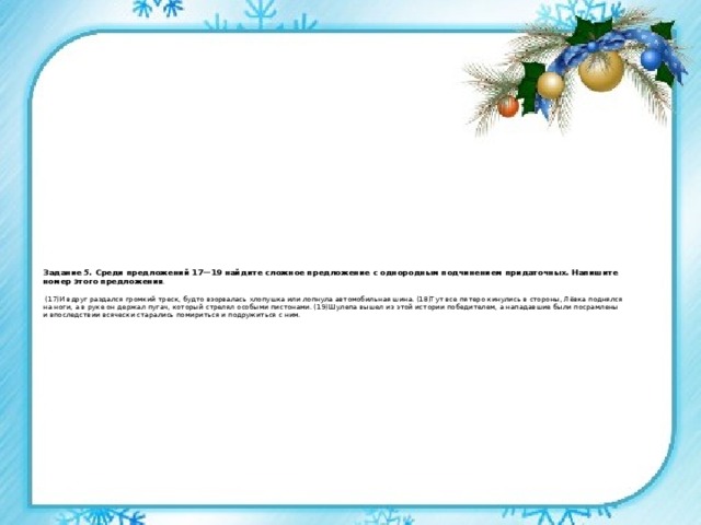 Задание 5. Среди предложений 17—19 найдите сложное предложение с однородным подчинением придаточных. Напишите номер этого предложения .   (17)И вдруг раздался громкий треск, будто взорвалась хлопушка или лопнула автомобильная шина. (18)Тут все пятеро кинулись в стороны, Лёвка поднялся на ноги, а в руке он держал пугач, который стрелял особыми пистонами. (19)Шулепа вышел из этой истории победителем, а нападавшие были посрамлены и впоследствии всячески старались помириться и подружиться с ним.    