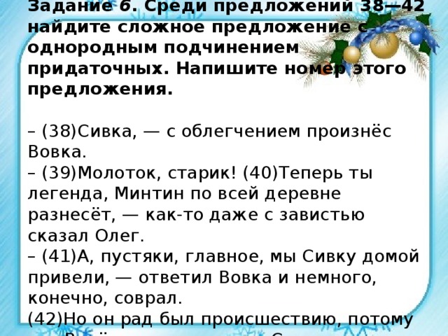 Задание 6 . Среди предложений 38—42 найдите сложное предложение с однородным подчинением придаточных. Напишите номер этого предложения.   – (38)Сивка, — с облегчением произнёс Вовка.  – (39)Молоток, старик! (40)Теперь ты легенда, Минтин по всей деревне разнесёт, — как-то даже с завистью сказал Олег.  – (41)А, пустяки, главное, мы Сивку домой привели, — ответил Вовка и немного, конечно, соврал.  (42)Но он рад был происшествию, потому что Витёк его зауважал и Сивка оказался Сивкой, а не чем-то вроде... 
