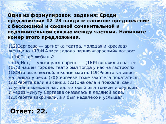 Одна из формулировок задания: Среди предложений 12–23 найдите сложное предложение с бессоюзной и союзной сочинительной и подчинительной связью между частями. Напишите номер этого предложения. (12)Сергеева — артистка театра, молодая и красивая женщина. (13)И Алиса задала парню «взрослый» вопрос: – (14)Ты её любишь? – (15)Нет, — улыбнулся парень. — (16)Я однажды спас её. (17)В нашем городе, театр был тогда у нас на гастролях. (18)Это было весной, в конце марта. (19)Ребята катались на санках у реки. (20)Сергеева тоже захотела покататься. (21)Ребята дали ей санки. (22)Она села и поехала, сани случайно выехали на лёд, который был тонким и хруп­ким, и через минуту Сергеева оказалась в ледяной воде. (23)Ребята закричали, а я был недалеко и услышал. Ответ: 22. 