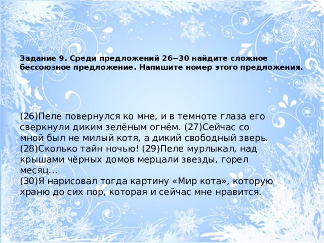 Задание 9. Среди предложений 26−30 найдите сложное бессоюзное предложение. Напишите номер этого предложения.   (26)Пеле повернулся ко мне, и в темноте глаза его сверкнули диким зелёным огнём. (27)Сейчас со мной был не милый котя, а дикий свободный зверь. (28)Сколько тайн ночью! (29)Пеле мурлыкал, над крышами чёрных домов мерцали звезды, горел месяц… (30)Я нарисовал тогда картину «Мир кота», которую храню до сих пор, которая и сейчас мне нравится. 