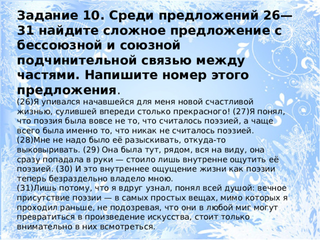 Задание 10. Среди предложений 26—31 найдите сложное предложение с бессоюзной и союзной подчинительной связью между частями. Напишите номер этого предложения . (26)Я упивался начавшейся для меня новой счастливой жизнью, сулившей впереди столько прекрасного! (27)Я понял, что поэзия была вовсе не то, что считалось поэзией, а чаще всего была именно то, что никак не считалось поэзией. (28)Мне не надо было её разыскивать, откуда-то выковыривать. (29) Она была тут, рядом, вся на виду, она сразу попадала в руки — стоило лишь внутренне ощутить её поэзией. (30) И это внутреннее ощущение жизни как поэзии теперь безраздельно владело мною. (31)Лишь потому, что я вдруг узнал, понял всей душой: вечное присутствие поэзии — в самых простых вещах, мимо которых я проходил раньше, не подозревая, что они в любой миг могут превратиться в произведение искусства, стоит только внимательно в них всмотреться. 