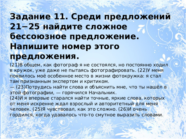 Задание 11. Среди предложений 21−25 найдите сложное бессоюзное предложение. Напишите номер этого предложения. (21)В общем, как фотограф я не состоялся, но постоянно ходил в кружок, уже даже не пытаясь фотографировать. (22)У меня появилось моё особенное место в жизни фотокружка: я стал там признанным экспертом и критиком. — (23)Потрудись найти слова и объяснить мне, что ты нашёл в этой фотографии, — горячился Начальник. (24)И я впервые старался найти точные, яркие слова, которых от меня искренне ждал взрослый и авторитетный для меня человек. (25)Я чувствовал, как это сложно. (26)И очень гордился, когда удавалось что-то смутное выразить словами. 