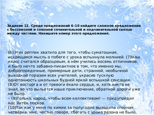 Задание 12. Среди предложений 6–10 найдите сложное предложение с бессоюзной и союзной сочинительной и подчинительной связью между частями. Напишите номер этого предложения.   (6)Этих реплик хватило для того, чтобы суматошная, искрящаяся мысль о побеге с урока вспыхнула молнией. (7)Наш класс считался образцовым, в нём учились восемь отличников, и было нечто забавно-пикантное в том, что именно мы, добропорядочные, примерные дети, странной, необычной выходкой поразим всех учителей, украсив тусклую однотонность школьных будней яркой вспышкой сенсации. (8)От восторга и от тревоги ёкало сердце, и, хотя никто не знал, во что выльется наше приключение, обратной дороги уже не было. – (9)Только, народ, чтобы всем коллективом! — предупредил нас Витёк Носков. (10)Так как у меня по химии за полугодие выходила спорная четвёрка, мне, честно говоря, сбегать с урока резона не было, но воля коллектива выше личных интересов. 