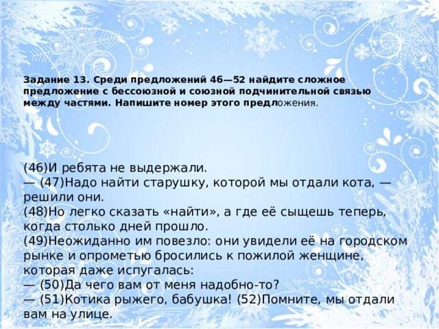 Задание 13. Среди предложений 46—52 найдите сложное предложение с бессоюзной и союзной подчинительной связью между частями. Напишите номер этого предл ожения.   (46)И ребята не выдержали. — (47)Надо найти старушку, которой мы отдали кота, — решили они. (48)Но легко сказать «найти», а где её сыщешь теперь, когда столько дней прошло. (49)Неожиданно им повезло: они увидели её на городском рынке и опрометью бросились к пожилой женщине, которая даже испугалась: — (50)Да чего вам от меня надобно-то? — (51)Котика рыжего, бабушка! (52)Помните, мы отдали вам на улице. 