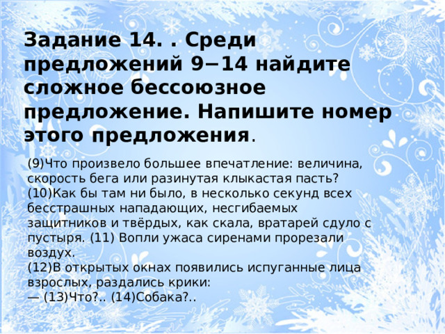 Задание 14. . Среди предложений 9−14 найдите сложное бессоюзное предложение. Напишите номер этого предложения . (9)Что произвело большее впечатление: величина, скорость бега или разинутая клыкастая пасть? (10)Как бы там ни было, в несколько секунд всех бесстрашных нападающих, несгибаемых защитников и твёрдых, как скала, вратарей сдуло с пустыря. (11) Вопли ужаса сиренами прорезали воздух. (12)В открытых окнах появились испуганные лица взрослых, раздались крики: — (13)Что?.. (14)Собака?.. 