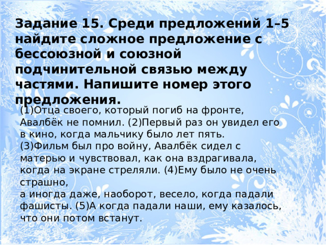 Задание 15. Среди предложений 1–5 найдите сложное предложение с бессоюзной и союзной подчинительной связью между частями. Напишите номер этого предложения. (1)Отца своего, который погиб на фронте, Авалбёк не помнил. (2)Первый раз он увидел его в кино, когда мальчику было лет пять. (3)Фильм был про войну, Авалбёк сидел с матерью и чувствовал, как она вздрагивала, когда на экране стреляли. (4)Ему было не очень страшно, а иногда даже, наоборот, весело, когда падали фашисты. (5)А когда падали наши, ему казалось, что они потом встанут. 