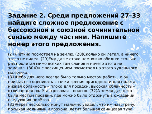 Задание 2. Среди предложений 27–33 найдите сложное предложение с бессоюзной и союзной сочинительной связью между частями. Напишите номер этого предложения. (27)Лётчик посмотрел на землю. (28)Сколько он летал, а ничего этого не видел. (29)Ему даже стало немножко обидно: столько раз пролетал мимо всяких там слонов и ничего этого не замечал. (30)Он с восхищением посмотрел на этого худенького мальчика. (31)Небо для него всегда было только местом работы, и он привык его оценивать с точки зрения пригодности для полёта: низкая облачность – плохо для посадки, высокая облачность – отлично для полёта, грозовая – опасно. (32)А земля для него была местом посадки, где можно было отдохнуть в ожидании следующих полётов. (33)Через несколько минут мальчик увидел, что им навстречу, полыхая молниями и грохоча, летит большая свинцовая туча. 