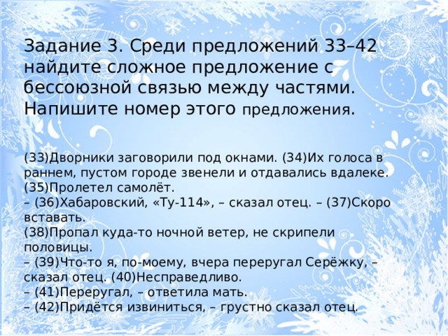 Задание 3. Среди предложений 33–42 найдите сложное предложение с бессоюзной связью между частями. Напишите номер этого предложения . (33)Дворники заговорили под окнами. (34)Их голоса в раннем, пустом городе звенели и отдавались вдалеке. (35)Пролетел самолёт. – (36)Хабаровский, «Ту-114», – сказал отец. – (37)Скоро вставать. (38)Пропал куда-то ночной ветер, не скрипели половицы. – (39)Что-то я, по-моему, вчера переругал Серёжку, – сказал отец. (40)Несправедливо. – (41)Переругал, – ответила мать. – (42)Придётся извиниться, – грустно сказал отец. 