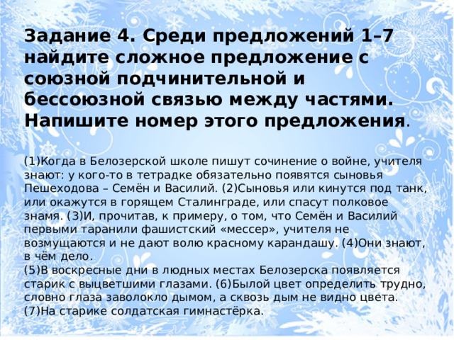 Задание 4. Среди предложений 1–7 найдите сложное предложение с союзной подчинительной и бессоюзной связью между частями. Напишите номер этого предложения . (1)Когда в Белозерской школе пишут сочинение о войне, учителя знают: у кого-то в тетрадке обязательно появятся сыновья Пешеходова – Семён и Василий. (2)Сыновья или кинутся под танк, или окажутся в горящем Сталинграде, или спасут полковое знамя. (3)И, прочитав, к примеру, о том, что Семён и Василий первыми таранили фашистский «мессер», учителя не возмущаются и не дают волю красному карандашу. (4)Они знают, в чём дело. (5)В воскресные дни в людных местах Белозерска появляется старик с выцветшими глазами. (6)Былой цвет определить трудно, словно глаза заволокло дымом, а сквозь дым не видно цвета. (7)На старике солдатская гимнастёрка. 
