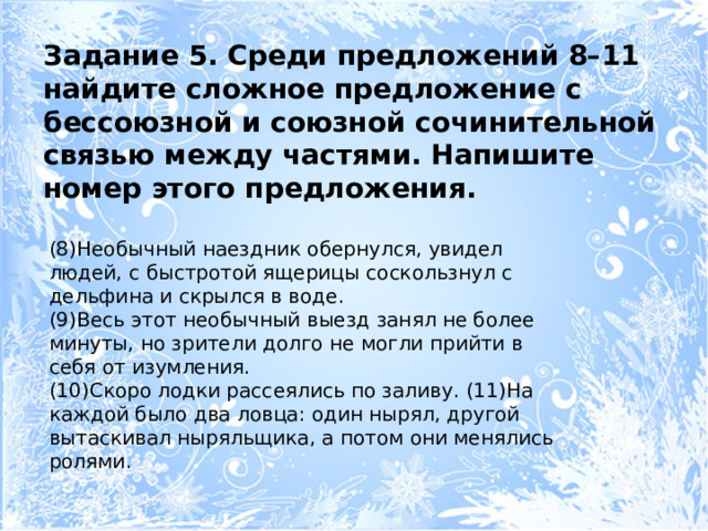 Задание 5. Среди предложений 8–11 найдите сложное предложение с бессоюзной и союзной сочинительной связью между частями. Напишите номер этого предложения. (8)Необычный наездник обернулся, увидел людей, с быстротой ящерицы соскользнул с дельфина и скрылся в воде. (9)Весь этот необычный выезд занял не более минуты, но зрители долго не могли прийти в себя от изумления. (10)Скоро лодки рассеялись по заливу. (11)На каждой было два ловца: один нырял, другой вытаскивал ныряльщика, а потом они менялись ролями. 