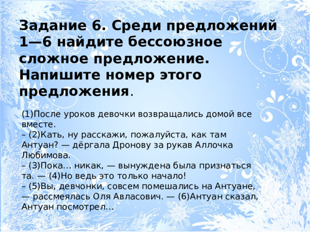 Задание 6. Среди предложений 1—6 найдите бессоюзное сложное предложение. Напишите номер этого предложения . (1)После уроков девочки возвращались домой все вместе. – (2)Кать, ну расскажи, пожалуйста, как там Антуан? — дёргала Дронову за рукав Аллочка Любимова. – (3)Пока… никак, — вынуждена была признаться та. — (4)Но ведь это только начало! – (5)Вы, девчонки, совсем помешались на Антуане, — рассмеялась Оля Авласович. — (6)Антуан сказал, Антуан посмотрел… 