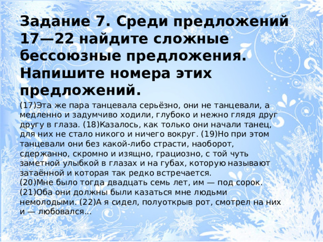 Задание 7. Среди предложений 17—22 найдите сложные бессоюзные предложения. Напишите номера этих предложений. (17)Эта же пара танцевала серьёзно, они не танцевали, а медленно и задумчиво ходили, глубоко и нежно глядя друг другу в глаза. (18)Казалось, как только они начали танец, для них не стало никого и ничего вокруг. (19)Но при этом танцевали они без какой-либо страсти, наоборот, сдержанно, скромно и изящно, грациозно, с той чуть заметной улыбкой в глазах и на губах, которую называют затаённой и которая так редко встречается. (20)Мне было тогда двадцать семь лет, им — под сорок. (21)Оба они должны были казаться мне людьми немолодыми. (22)А я сидел, полуоткрыв рот, смотрел на них и — любовался... 