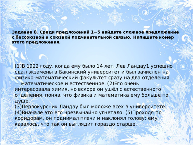 Задание 8. Среди предложений 1−5 найдите сложное предложение с бессоюзной и союзной подчинительной связью. Напишите номер этого предложения.   (1)В 1922 году, когда ему было 14 лет, Лев Ландау1 успешно сдал экзамены в Бакинский университет и был зачислен на физико-математический факультет сразу на два отделения — математическое и естественное. (2)Его очень интересовала химия, но вскоре он ушёл с естественного отделения, поняв, что физика и математика ему больше по душе. (3)Первокурсник Ландау был моложе всех в университете. (4)Вначале это его чрезвычайно угнетало. (5)Проходя по коридорам, он поднимал плечи и наклонял голову: ему казалось, что так он выглядит гораздо старше. 
