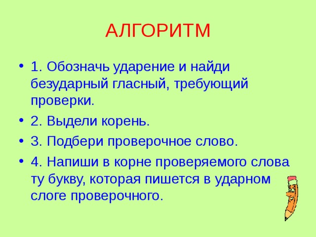 АЛГОРИТМ 1. Обозначь ударение и найди безударный гласный, требующий проверки. 2. Выдели корень. 3. Подбери проверочное слово. 4. Напиши в корне проверяемого слова ту букву, которая пишется в ударном слоге проверочного. 