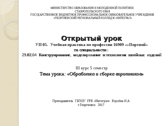 МИНИСТЕРСТВО ОБРАЗОВАНИЯ И МОЛОДЕЖНОЙ ПОЛИТИКИ СТАВРОПОЛЬСКОГО КРАЯ ГОСУДАРСТВЕННОЕ БЮДЖЕТНОЕ ПРОФЕССИОНАЛЬНОЕ ОБРАЗОВАТЕЛЬНОЕ УЧРЕЖДЕНИЕ  «ГЕОРГИЕВСКИЙ РЕГИОНАЛЬНЫЙ КОЛЛЕДЖ «ИНТЕГРАЛ»  Открытый урок  УП 05. Учебная практика по профессии 16909 «»Портной»  по специальности :  29.02.04 Конструирование, моделирование и технология швейных изделий     III курс 5 семестр  Тема урока : «Обработка и сборка воротников»       Преподаватель ГБПОУ ГРК «Интеграл» Коробко И.А.  г.Георгиевск 2017    