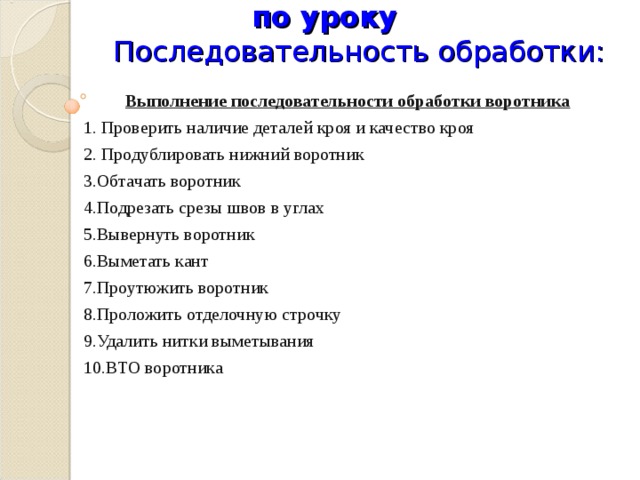           Инструктирование учащихся по уроку  Последовательность обработки: Выполнение последовательности обработки воротника 1. Проверить наличие деталей кроя и качество кроя 2. Продублировать нижний воротник 3.Обтачать воротник 4.Подрезать срезы швов в углах 5.Вывернуть воротник 6.Выметать кант 7.Проутюжить воротник 8.Проложить отделочную строчку 9.Удалить нитки выметывания 10.ВТО воротника   