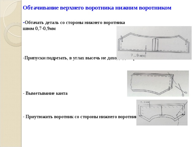 Обтачивание верхнего воротника нижним воротником   - Обтачать деталь со стороны нижнего воротника  швом 0,7-0,9мм      -Припуски подрезать, в углах высечь не доходя до строчки 2 мм       - Выметывание канта     - Приутюжить воротник со стороны нижнего воротника   