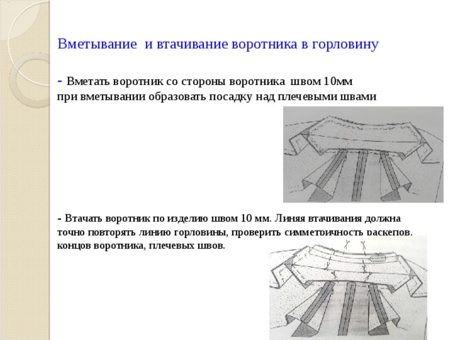  Вметывание и втачивание воротника в горловину   - Вметать воротник со стороны воротника швом 10мм  при вметывании образовать посадку над плечевыми швами         - Втачать воротник по изделию швом 10 мм. Линяя втачивания должна точно повторять линию горловины, проверить симметричность раскепов, концов воротника, плечевых швов.                     