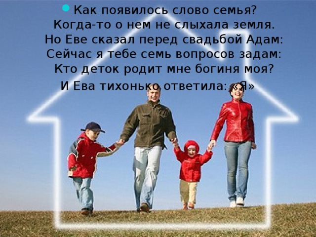 Как появилось слово семья?  Когда-то о нем не слыхала земля.  Но Еве сказал перед свадьбой Адам:  Сейчас я тебе семь вопросов задам:  Кто деток родит мне богиня моя? И Ева тихонько ответила: «Я»   