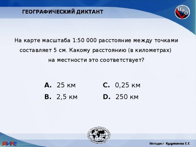 На карте масштаба 1:50 000 расстояние между точками составляет 5 см. Какому расстоянию (в километрах) на местности это соответствует?  25 км C. 0,25 км B. 2,5 км D. 250 км 
