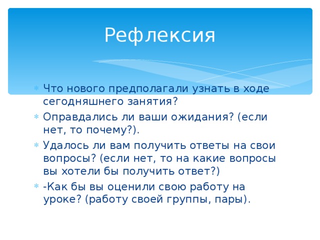 Рефлексия Что нового предполагали узнать в ходе сегодняшнего занятия? Оправдались ли ваши ожидания? (если нет, то почему?). Удалось ли вам получить ответы на свои вопросы? (если нет, то на какие вопросы вы хотели бы получить ответ?) -Как бы вы оценили свою работу на уроке? (работу своей группы, пары).  