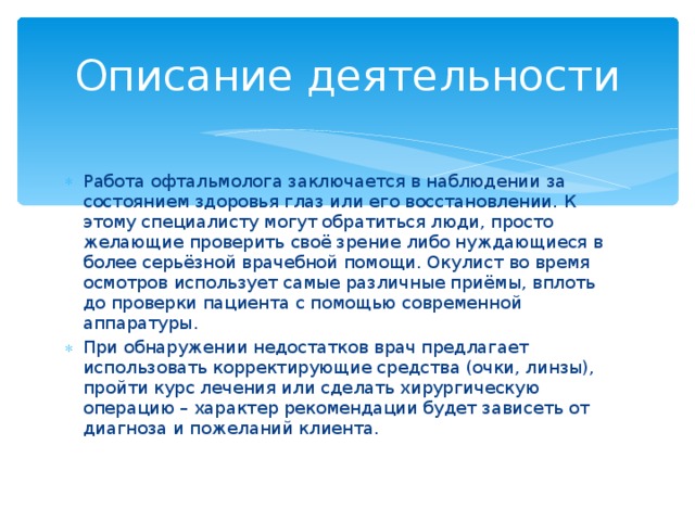 Описание деятельности Работа офтальмолога заключается в наблюдении за состоянием здоровья глаз или его восстановлении. К этому специалисту могут обратиться люди, просто желающие проверить своё зрение либо нуждающиеся в более серьёзной врачебной помощи. Окулист во время осмотров использует самые различные приёмы, вплоть до проверки пациента с помощью современной аппаратуры. При обнаружении недостатков врач предлагает использовать корректирующие средства (очки, линзы), пройти курс лечения или сделать хирургическую операцию – характер рекомендации будет зависеть от диагноза и пожеланий клиента.  