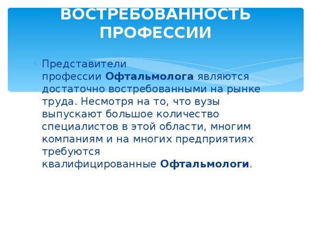 ВОСТРЕБОВАННОСТЬ ПРОФЕССИИ    Представители профессии  Офтальмолога  являются достаточно востребованными на рынке труда. Несмотря на то, что вузы выпускают большое количество специалистов в этой области, многим компаниям и на многих предприятиях требуются квалифицированные  Офтальмологи . 