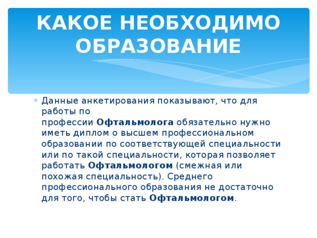 КАКОЕ НЕОБХОДИМО ОБРАЗОВАНИЕ Данные анкетирования показывают, что для работы по профессии  Офтальмолога  обязательно нужно иметь диплом о высшем профессиональном образовании по соответствующей специальности или по такой специальности, которая позволяет работать  Офтальмологом  (смежная или похожая специальность). Среднего профессионального образования не достаточно для того, чтобы стать  Офтальмологом . 