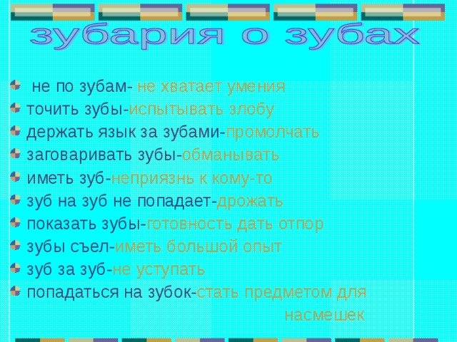  не по зубам- не хватает умения  точить зубы- испытывать злобу держать язык за зубами- промолчать заговаривать зубы- обманывать иметь зуб- неприязнь к кому-то зуб на зуб не попадает- дрожать показать зубы- готовность дать отпор зубы съел- иметь большой опыт зуб за зуб- не уступать попадаться на зубок- стать предметом для  насмешек    