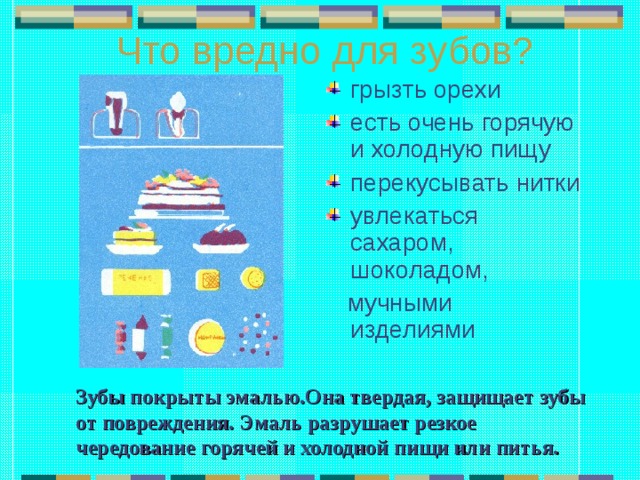 Что вредно для зубов? грызть орехи есть очень горячую и холодную пищу перекусывать нитки увлекаться сахаром, шоколадом,  мучными изделиями Зубы покрыты эмалью.Она твердая, защищает зубы от повреждения. Эмаль разрушает резкое чередование горячей и холодной пищи или питья. 