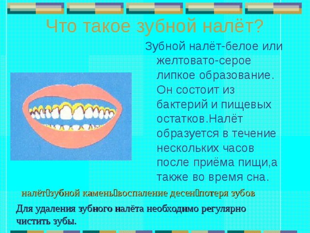 Что такое зубной налёт? Зубной налёт-белое или желтовато-серое липкое образование. Он состоит из бактерий и пищевых остатков.Налёт образуется в течение нескольких часов после приёма пищи,а также во время сна. налёт  зубной камень  воспаление десен  потеря зубов Для удаления зубного налёта необходимо регулярно чистить зубы. 