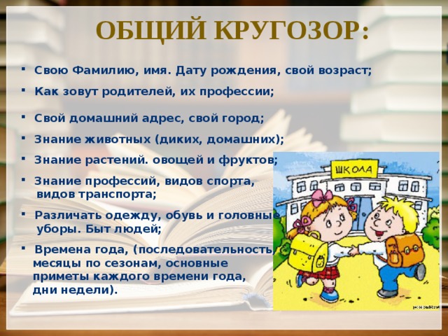 Общий кругозор: Свою Фамилию, имя. Дату рождения, свой возраст;  Как зовут родителей, их профессии;  Свой домашний адрес, свой город;  Знание животных (диких, домашних);  Знание растений. овощей и фруктов;  Знание профессий, видов спорта,  видов транспорта;  Различать одежду, обувь и головные  уборы. Быт людей;  Времена года, (последовательность,  месяцы по сезонам, основные  приметы каждого времени года,  дни недели). 