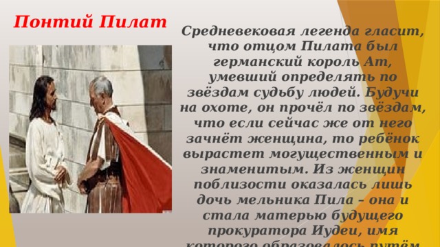 Понтий Пилат Средневековая легенда гласит, что отцом Пилата был германский король Ат, умевший определять по звёздам судьбу людей. Будучи на охоте, он прочёл по звёздам, что если сейчас же от него зачнёт женщина, то ребёнок вырастет могущественным и знаменитым. Из женщин поблизости оказалась лишь дочь мельника Пила – она и стала матерью будущего прокуратора Иудеи, имя которого образовалось путём соединения имён родителей. 