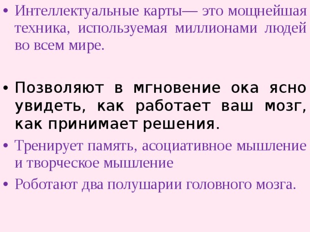 Интеллектуальные карты— это мощнейшая техника, используемая миллионами людей во всем мире.  Позволяют в мгновение ока ясно увидеть, как работает ваш мозг, как принимает решения. Тренирует память, асоциативное мышление и творческое мышление Роботают два полушарии головного мозга. 