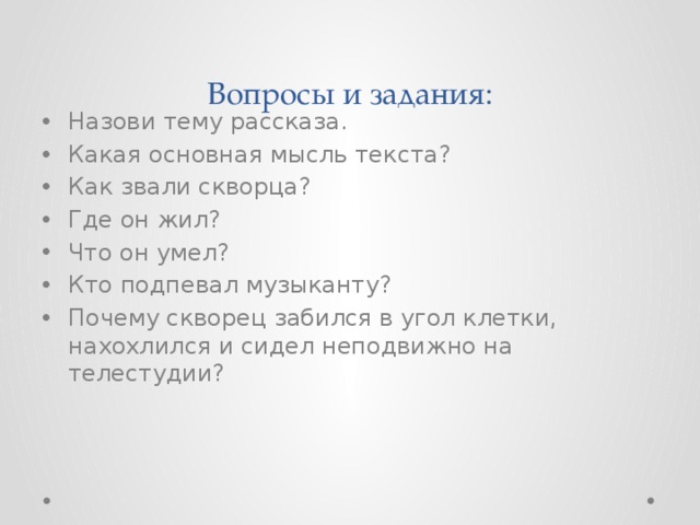 Вопросы и задания: Назови тему рассказа. Какая основная мысль текста? Как звали скворца? Где он жил? Что он умел? Кто подпевал музыканту? Почему скворец забился в угол клетки, нахохлился и сидел неподвижно на телестудии? 