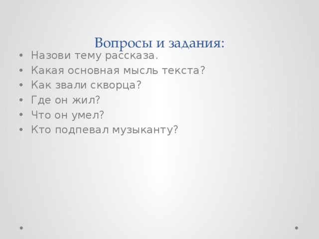 Вопросы и задания: Назови тему рассказа. Какая основная мысль текста? Как звали скворца? Где он жил? Что он умел? Кто подпевал музыканту? 