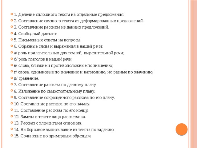 1. Деление сплошного текста на отдельные предложения. 2. Составление связного текста из деформированных предложений. 3. Составление рассказа из данных предложений. 4. Свободный диктант. 5. Письменные ответы на вопросы. 6. Образные слова и выражения в нашей речи: а/ роль прилагательных для точной, выразительной речи; б/ роль глаголов в нашей речи; в/ слова, близкие и противоположные по значению; г/ слова, одинаковые по значению и написанию, но разные по значению; д/ сравнение. 7. Составление рассказа по данному плану. 8. Изложение по самостоятельному плану. 9. Составление сокращенного рассказа по его плану. 10. Составление рассказа по его началу. 11. Составление рассказа по его концу. 12. Замена в тексте лица рассказчика. 13. Рассказ с элементами описания. 14. Выборочное выписывание из текста по заданию. 15. Сочинение по примерным образцам.  