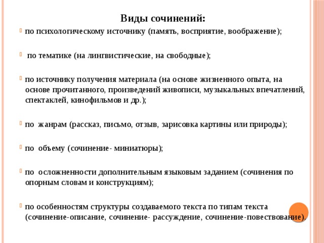 Виды сочинений: по психологическому источнику (память, восприятие, воображение);  по тематике (на лингвистические, на свободные); по источнику получения материала (на основе жизненного опыта, на основе прочитанного, произведений живописи, музыкальных впечатлений, спектаклей, кинофильмов и др.); по жанрам (рассказ, письмо, отзыв, зарисовка картины или природы); по объему (сочинение- миниатюры); по осложненности дополнительным языковым заданием (сочинения по опорным словам и конструкциям); по особенностям структуры создаваемого текста по типам текста (сочинение-описание, сочинение- рассуждение, сочинение-повествование). 