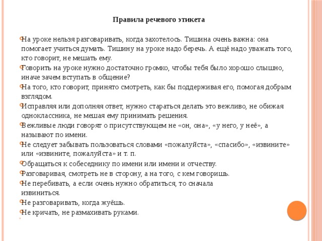 Правила речевого этикета На уроке нельзя разговаривать, когда захотелось. Тишина очень важна: она помогает учиться думать. Тишину на уроке надо беречь. А ещё надо уважать того, кто говорит, не мешать ему. Говорить на уроке нужно достаточно громко, чтобы тебя было хорошо слышно, иначе зачем вступать в общение? На того, кто говорит, принято смотреть, как бы поддерживая его, помогая добрым взглядом. Исправляя или дополняя ответ, нужно стараться делать это вежливо, не обижая одноклассника, не мешая ему принимать решения. Вежливые люди говорят о присутствующем не «он, она», «у него, у неё», а называют по имени. Не следует забывать пользоваться словами «пожалуйста», «спасибо», «извините» или «извините, пожалуйста» и т. п. Обращаться к собеседнику по имени или имени и отчеству. Разговаривая, смотреть не в сторону, а на того, с кем говоришь. Не перебивать, а если очень нужно обратиться, то сначала  извиниться. Не разговаривать, когда жуёшь. Не кричать, не размахивать руками.   