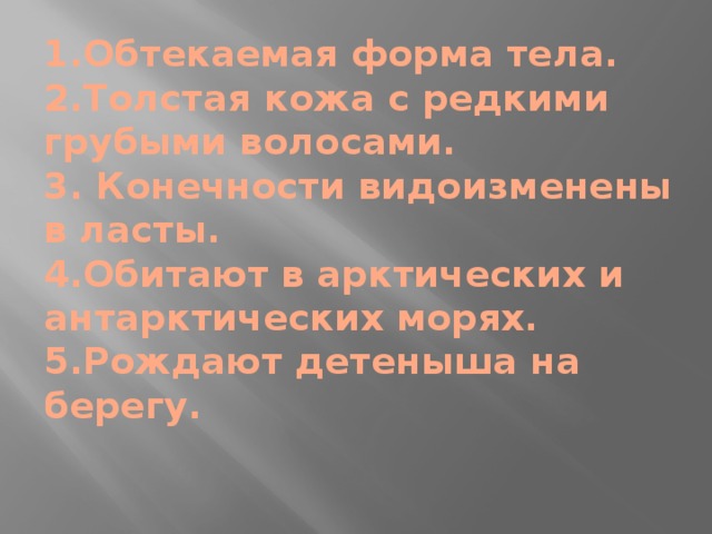 1.Обтекаемая форма тела.  2.Толстая кожа с редкими грубыми волосами.  3. Конечности видоизменены в ласты.  4.Обитают в арктических и антарктических морях.  5.Рождают детеныша на берегу. 