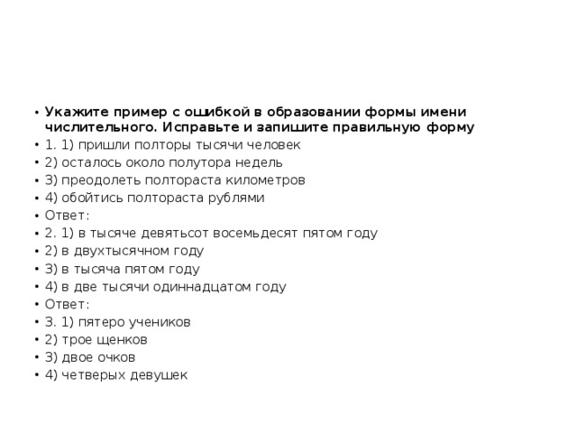 Укажите пример с ошибкой в образовании формы имени числительного. Исправьте и запишите правильную форму 1. 1) пришли полторы тысячи человек 2) осталось около полутора недель 3) преодолеть полтораста километров 4) обойтись полтораста рублями Ответ: 2. 1) в тысяче девятьсот восемьдесят пятом году 2) в двухтысячном году 3) в тысяча пятом году 4) в две тысячи одиннадцатом году Ответ: 3. 1) пятеро учеников 2) трое щенков 3) двое очков 4) четверых девушек 