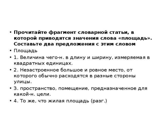 Прочитайте фрагмент словарной статьи, в которой приводятся значения слова «площадь». Составьте два предложения с этим словом Площадь 1. Величина чего-н. в длину и ширину, измеряемая в квадратных единицах. 2. Незастроенное большое и ровное место, от которого обычно расходятся в разные стороны улицы. 3. пространство, помещение, предназначенное для какой-н. цели. 4. То же, что жилая площадь (разг.) 