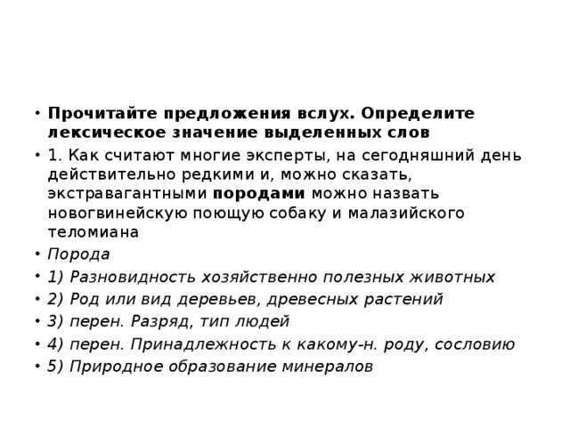 Прочитайте предложения вслух. Определите лексическое значение выделенных слов 1. Как считают многие эксперты, на сегодняшний день действительно редкими и, можно сказать, экстравагантными породами можно назвать новогвинейскую поющую собаку и малазийского теломиана Порода 1) Разновидность хозяйственно полезных животных 2) Род или вид деревьев, древесных растений 3) перен. Разряд, тип людей 4) перен. Принадлежность к какому-н. роду, сословию 5) Природное образование минералов 