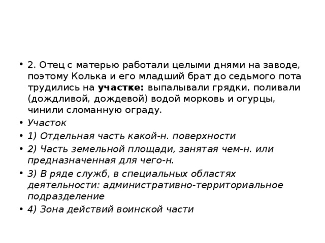 2. Отец с матерью работали целыми днями на заводе, поэтому Колька и его младший брат до седьмого пота трудились на участке: выпалывали грядки, поливали (дождливой, дождевой) водой морковь и огурцы, чинили сломанную ограду. Участок 1) Отдельная часть какой-н. поверхности 2) Часть земельной площади, занятая чем-н. или предназначенная для чего-н. 3) В ряде служб, в специальных областях деятельности: административно-территориальное подразделение 4) Зона действий воинской части 