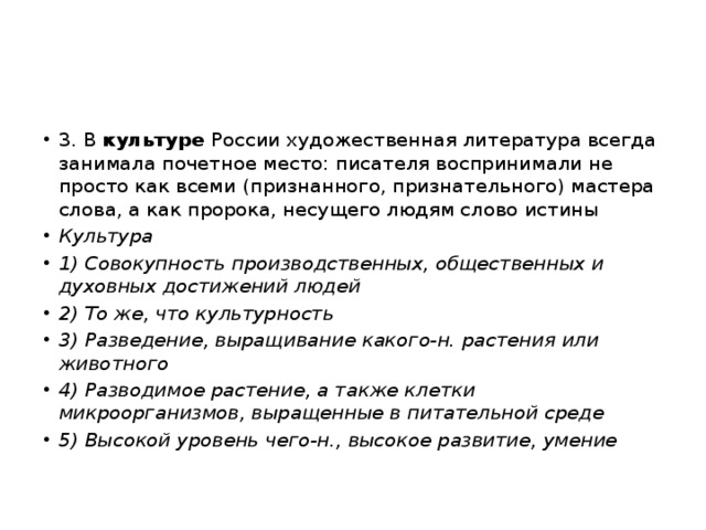 3. В культуре России художественная литература всегда занимала почетное место: писателя воспринимали не просто как всеми (признанного, признательного) мастера слова, а как пророка, несущего людям слово истины Культура 1) Совокупность производственных, общественных и духовных достижений людей 2) То же, что культурность 3) Разведение, выращивание какого-н. растения или животного 4) Разводимое растение, а также клетки микроорганизмов, выращенные в питательной среде 5) Высокой уровень чего-н., высокое развитие, умение 