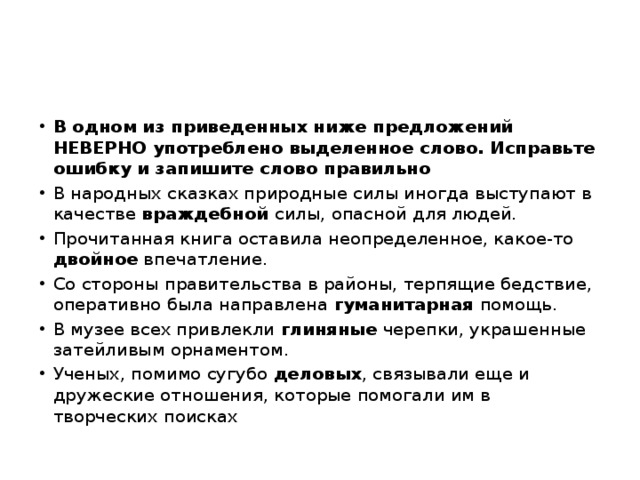 В одном из приведенных ниже предложений НЕВЕРНО употреблено выделенное слово. Исправьте ошибку и запишите слово правильно В народных сказках природные силы иногда выступают в качестве враждебной силы, опасной для людей. Прочитанная книга оставила неопределенное, какое-то двойное впечатление. Со стороны правительства в районы, терпящие бедствие, оперативно была направлена гуманитарная помощь. В музее всех привлекли глиняные черепки, украшенные затейливым орнаментом. Ученых, помимо сугубо деловых , связывали еще и дружеские отношения, которые помогали им в творческих поисках 