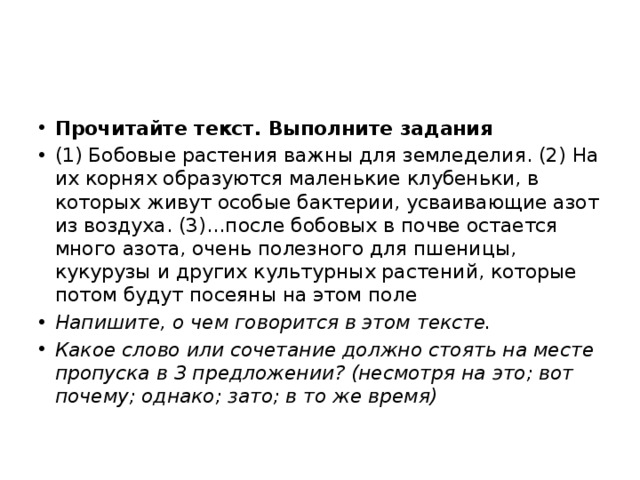 Прочитайте текст. Выполните задания (1) Бобовые растения важны для земледелия. (2) На их корнях образуются маленькие клубеньки, в которых живут особые бактерии, усваивающие азот из воздуха. (3)…после бобовых в почве остается много азота, очень полезного для пшеницы, кукурузы и других культурных растений, которые потом будут посеяны на этом поле Напишите, о чем говорится в этом тексте. Какое слово или сочетание должно стоять на месте пропуска в 3 предложении? (несмотря на это; вот почему; однако; зато; в то же время) 