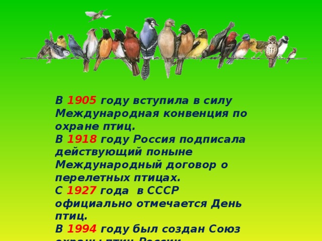 В 1905 году вступила в силу Международная конвенция по охране птиц.  В 1918 году Россия подписала действующий поныне Международный договор о перелетных птицах.  С 1927 года в СССР официально отмечается День птиц.  В 1994 году был создан Союз охраны птиц России.