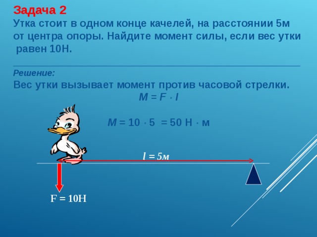 Задача 2 Утка стоит в одном конце качелей, на расстоянии 5м от центра опоры. Найдите момент силы, если вес утки равен 10Н. _________________________________________________ Решение: Вес утки вызывает момент против часовой стрелки. M = F  l  M = 10   5 = 50 Н   м l = 5м F = 10Н 